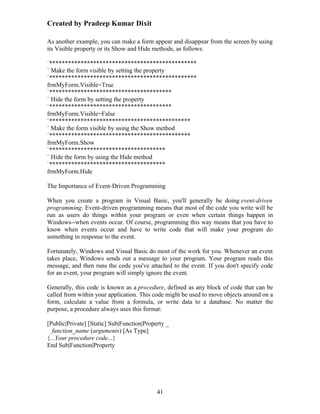 Created by Pradeep Kumar Dixit

As another example, you can make a form appear and disappear from the screen by using
its Visible property or its Show and Hide methods, as follows:

`***********************************************
` Make the form visible by setting the property
`***********************************************
frmMyForm.Visible=True
`***************************************
` Hide the form by setting the property
`***************************************
frmMyForm.Visible=False
`*********************************************
` Make the form visible by using the Show method
`*********************************************
frmMyForm.Show
`*************************************
` Hide the form by using the Hide method
`*************************************
frmMyForm.Hide

The Importance of Event-Driven Programming

When you create a program in Visual Basic, you'll generally be doing event-driven
programming. Event-driven programming means that most of the code you write will be
run as users do things within your program or even when certain things happen in
Windows--when events occur. Of course, programming this way means that you have to
know when events occur and have to write code that will make your program do
something in response to the event.

Fortunately, Windows and Visual Basic do most of the work for you. Whenever an event
takes place, Windows sends out a message to your program. Your program reads this
message, and then runs the code you've attached to the event. If you don't specify code
for an event, your program will simply ignore the event.

Generally, this code is known as a procedure, defined as any block of code that can be
called from within your application. This code might be used to move objects around on a
form, calculate a value from a formula, or write data to a database. No matter the
purpose, a procedure always uses this format:

[Public|Private] [Static] Sub|Function|Property _
  function_name (arguments) [As Type]
{...Your procedure code...}
End Sub|Function|Property




                                            41
 