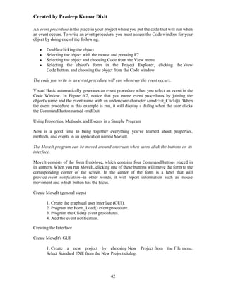 Created by Pradeep Kumar Dixit

An event procedure is the place in your project where you put the code that will run when
an event occurs. To write an event procedure, you must access the Code window for your
object by doing one of the following:

   •   Double-clicking the object
   •   Selecting the object with the mouse and pressing F7
   •   Selecting the object and choosing Code from the View menu
   •   Selecting the object's form in the Project Explorer, clicking the View
       Code button, and choosing the object from the Code window

The code you write in an event procedure will run whenever the event occurs.

Visual Basic automatically generates an event procedure when you select an event in the
Code Window. In Figure 6.2, notice that you name event procedures by joining the
object's name and the event name with an underscore character (cmdExit_Click()). When
the event procedure in this example is run, it will display a dialog when the user clicks
the CommandButton named cmdExit.

Using Properties, Methods, and Events in a Sample Program

Now is a good time to bring together everything you've learned about properties,
methods, and events in an application named MoveIt.

The MoveIt program can be moved around onscreen when users click the buttons on its
interface.

MoveIt consists of the form frmMove, which contains four CommandButtons placed in
its corners. When you run MoveIt, clicking one of these buttons will move the form to the
corresponding corner of the screen. In the center of the form is a label that will
provide event notification--in other words, it will report information such as mouse
movement and which button has the focus.

Create MoveIt (general steps)

       1. Create the graphical user interface (GUI).
       2. Program the Form_Load() event procedure.
       3. Program the Click() event procedures.
       4. Add the event notification.

Creating the Interface

Create MoveIt's GUI

       1. Create a new project by choosing New Project from the File menu.
       Select Standard EXE from the New Project dialog.




                                           42
 