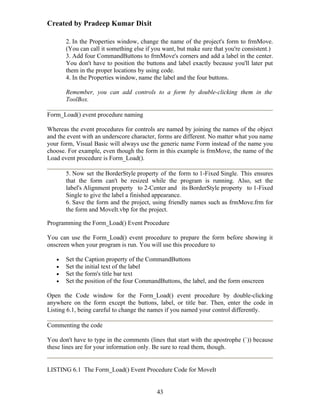 Created by Pradeep Kumar Dixit

       2. In the Properties window, change the name of the project's form to frmMove.
       (You can call it something else if you want, but make sure that you're consistent.)
       3. Add four CommandButtons to frmMove's corners and add a label in the center.
       You don't have to position the buttons and label exactly because you'll later put
       them in the proper locations by using code.
       4. In the Properties window, name the label and the four buttons.

       Remember, you can add controls to a form by double-clicking them in the
       ToolBox.

Form_Load() event procedure naming

Whereas the event procedures for controls are named by joining the names of the object
and the event with an underscore character, forms are different. No matter what you name
your form, Visual Basic will always use the generic name Form instead of the name you
choose. For example, even though the form in this example is frmMove, the name of the
Load event procedure is Form_Load().

       5. Now set the BorderStyle property of the form to 1-Fixed Single. This ensures
       that the form can't be resized while the program is running. Also, set the
       label's Alignment property to 2-Center and its BorderStyle property to 1-Fixed
       Single to give the label a finished appearance.
       6. Save the form and the project, using friendly names such as frmMove.frm for
       the form and MoveIt.vbp for the project.

Programming the Form_Load() Event Procedure

You can use the Form_Load() event procedure to prepare the form before showing it
onscreen when your program is run. You will use this procedure to

   •   Set the Caption property of the CommandButtons
   •   Set the initial text of the label
   •   Set the form's title bar text
   •   Set the position of the four CommandButtons, the label, and the form onscreen

Open the Code window for the Form_Load() event procedure by double-clicking
anywhere on the form except the buttons, label, or title bar. Then, enter the code in
Listing 6.1, being careful to change the names if you named your control differently.

Commenting the code

You don't have to type in the comments (lines that start with the apostrophe (`)) because
these lines are for your information only. Be sure to read them, though.


LISTING 6.1 The Form_Load() Event Procedure Code for MoveIt


                                           43
 