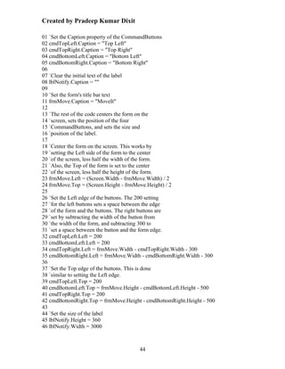Created by Pradeep Kumar Dixit

01 `Set the Caption property of the CommandButtons
02 cmdTopLeft.Caption = "Top Left"
03 cmdTopRight.Caption = "Top Right"
04 cmdBottomLeft.Caption = "Bottom Left"
05 cmdBottomRight.Caption = "Bottom Right"
06
07 `Clear the initial text of the label
08 lblNotify.Caption = ""
09
10 `Set the form's title bar text
11 frmMove.Caption = "MoveIt"
12
13 `The rest of the code centers the form on the
14 `screen, sets the position of the four
15 `CommandButtons, and sets the size and
16 `position of the label.
17
18 `Center the form on the screen. This works by
19 `setting the Left side of the form to the center
20 `of the screen, less half the width of the form.
21 `Also, the Top of the form is set to the center
22 `of the screen, less half the height of the form.
23 frmMove.Left = (Screen.Width - frmMove.Width) / 2
24 frmMove.Top = (Screen.Height - frmMove.Height) / 2
25
26 `Set the Left edge of the buttons. The 200 setting
27 `for the left buttons sets a space between the edge
28 `of the form and the buttons. The right buttons are
29 `set by subtracting the width of the button from
30 `the width of the form, and subtracting 300 to
31 `set a space between the button and the form edge.
32 cmdTopLeft.Left = 200
33 cmdBottomLeft.Left = 200
34 cmdTopRight.Left = frmMove.Width - cmdTopRight.Width - 300
35 cmdBottomRight.Left = frmMove.Width - cmdBottomRight.Width - 300
36
37 `Set the Top edge of the buttons. This is done
38 `similar to setting the Left edge.
39 cmdTopLeft.Top = 200
40 cmdBottomLeft.Top = frmMove.Height - cmdBottomLeft.Height - 500
41 cmdTopRight.Top = 200
42 cmdBottomRight.Top = frmMove.Height - cmdBottomRight.Height - 500
43
44 `Set the size of the label
45 lblNotify.Height = 360
46 lblNotify.Width = 3000



                                      44
 