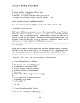Created by Pradeep Kumar Dixit

47
48 `Center the label within the form. This is done
49 `similar to centering the form.
50 lblNotify.Left = (frmMove.Width - lblNotify.Width) / 2
51 lblNotify.Top = (frmMove.Height - lblNotify.Height) / 2 - 200

Setting these starting values is called initialization.

You write event procedures by adding code to the code window within the IDE.

Programming the Click() Event

We'll use the Click() event procedure to move the form around the screen. To do so,
double-click a CommandButton to view the Code window. Then, enter that part of the
code from Listing 6.2 that applies to that CommandButton. Note that you don't have to
enter the first and last line, because Visual Basic already creates that part of the event
procedure. (Again, you don't have to type the comments.) For example, you only have to
add lines 8 and 12 to the cmdBottomLeft_Click() event procedure.

The Screen object

As you add the code for the Form_Load event procedure, notice a reference to an object
called Screen. The Screen object refers to your monitor screen. For a detailed description
of the Screen properties, read the online documentation that comes with Visual Basic.


LISTING 6.2 The Click() Event Procedures for the CommandButtons

01 Private Sub cmdBottomLeft_Click()
02
03 `Set the value of the form's TOP property
04 `to the bottom of the screen but bring
05 `it up the height of the screen so that the
06 `bottom of the form is on the bottom of
07 `the screen
08 frmMove.Top = Screen.Height - frmMove.Height
09
10 `Set the value of the form's LEFT property
11 `to the far left of the screen.
12 frmMove.Left = 0
13
14 End Sub
15
16 Private Sub cmdBottomRight_Click()
17
18 `Set the value for the form's TOP property to


                                               45
 