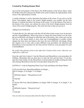 Created by Pradeep Kumar Dixit

must set the Left property of the form to the Width property of the Screen object, minus
the Width of the form (because the Width of the screen would be the right property of the
screen, if the right property existed).

A similar technique is used to determine the bottom of the screen. If you were to set the
form's Top property equal to the screen's Height property, you wouldn't see the form
because it would be just below the bottom of the screen. To set the bottom of the form to
the bottom of the screen, you subtract the value of the form's Height property from the
value of the screen's Height property. This raises the form so that you can see it.

Adding Event Notification

To finish MoveIt, let's add some code that will tell when certain events occur for the form
and the CommandButtons. When users press or release the mouse button over the form,
the text in lblNotify will change to reflect the state of the button. Also, when users use the
Tab key or the mouse button to move from one CommandButton to another (which
changes the focus from one button to the next), the text in lblNotify will change. Doing
this requires you to write code in three different event procedures: the MouseUp and
MouseDown event procedures for the form and the GotFocus event procedure for each
CommandButton.

Be careful when placing a form on the right side or bottom of the screen; otherwise, you
might place it offscreen.

Enter the code from Listing 6.3 into the MouseUp and MouseDown event procedures for
frmMain. (Remember that you don't have to enter the first and last lines.) To do this,
open the Code window for the MouseDown event procedure by double-clicking the form
and selecting MouseDown from the event procedures drop-down list .

LISTING 6.3 Code for Reporting When Users Click and Release the Mouse Button

01 Private Sub Form_MouseDown(Button As Integer, _
Shift As Integer, X As Single, Y As Single)
02
03 lblNotify.Caption = "MouseDown Event"
04
05 End Sub
06
07 Private Sub Form_MouseUp(Button As Integer, Shift As Integer, X As Single, Y As
Single)
08
09 lblNotify.Caption = "MouseUp Event"
10
11 End Sub

You can select an event procedure from the object's Code window.


                                             47
 