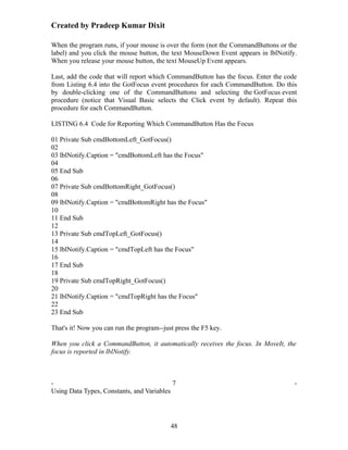 Created by Pradeep Kumar Dixit

When the program runs, if your mouse is over the form (not the CommandButtons or the
label) and you click the mouse button, the text MouseDown Event appears in lblNotify.
When you release your mouse button, the text MouseUp Event appears.

Last, add the code that will report which CommandButton has the focus. Enter the code
from Listing 6.4 into the GotFocus event procedures for each CommandButton. Do this
by double-clicking one of the CommandButtons and selecting the GotFocus event
procedure (notice that Visual Basic selects the Click event by default). Repeat this
procedure for each CommandButton.

LISTING 6.4 Code for Reporting Which CommandButton Has the Focus

01 Private Sub cmdBottomLeft_GotFocus()
02
03 lblNotify.Caption = "cmdBottomLeft has the Focus"
04
05 End Sub
06
07 Private Sub cmdBottomRight_GotFocus()
08
09 lblNotify.Caption = "cmdBottomRight has the Focus"
10
11 End Sub
12
13 Private Sub cmdTopLeft_GotFocus()
14
15 lblNotify.Caption = "cmdTopLeft has the Focus"
16
17 End Sub
18
19 Private Sub cmdTopRight_GotFocus()
20
21 lblNotify.Caption = "cmdTopRight has the Focus"
22
23 End Sub

That's it! Now you can run the program--just press the F5 key.

When you click a CommandButton, it automatically receives the focus. In MoveIt, the
focus is reported in lblNotify.



-                                          7                                        -
Using Data Types, Constants, and Variables




                                           48
 