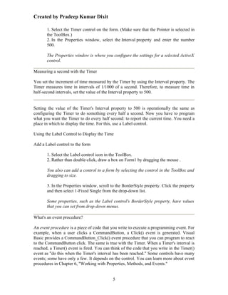 Created by Pradeep Kumar Dixit

       1. Select the Timer control on the form. (Make sure that the Pointer is selected in
       the ToolBox.)
       2. In the Properties window, select the Interval property and enter the number
       500.

       The Properties window is where you configure the settings for a selected ActiveX
       control.

Measuring a second with the Timer

You set the increment of time measured by the Timer by using the Interval property. The
Timer measures time in intervals of 1/1000 of a second. Therefore, to measure time in
half-second intervals, set the value of the Interval property to 500.


Setting the value of the Timer's Interval property to 500 is operationally the same as
configuring the Timer to do something every half a second. Now you have to program
what you want the Timer to do every half second: to report the current time. You need a
place in which to display the time. For this, use a Label control.

Using the Label Control to Display the Time

Add a Label control to the form

       1. Select the Label control icon in the ToolBox.
       2. Rather than double-click, draw a box on Form1 by dragging the mouse .

       You also can add a control to a form by selecting the control in the ToolBox and
       dragging to size.

       3. In the Properties window, scroll to the BorderStyle property. Click the property
       and then select 1-Fixed Single from the drop-down list.

       Some properties, such as the Label control's BorderStyle property, have values
       that you can set from drop-down menus.

What's an event procedure?

An event procedure is a piece of code that you write to execute a programming event. For
example, when a user clicks a CommandButton, a Click() event is generated. Visual
Basic provides a CommandButton_Click() event procedure that you can program to react
to the CommandButton click. The same is true with the Timer. When a Timer's interval is
reached, a Timer() event is fired. You can think of the code that you write in the Timer()
event as "do this when the Timer's interval has been reached." Some controls have many
events; some have only a few. It depends on the control. You can learn more about event
procedures in Chapter 6, "Working with Properties, Methods, and Events."


                                            5
 