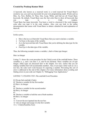 Created by Pradeep Kumar Dixit

A keyword, also known as a reserved word, is a word reserved for Visual Basic's
exclusive use; you can't use keywords for your own programming needs. Words such as
Dim, As, New, ReDim, If, Then, Else, Loop, While, and End are all Visual Basic
keywords. By default, Visual Basic uses the font color blue to show all keywords that
you             type             in            a            Code              window.
Visual Basic has many keywords. You know a word is a keyword if the word changes
color after you type it in the code window. Also, you can look in the online
documentation that comes with Visual Basic to obtain a detailed list and explanation of
them all.


In this syntax,

   •   Dim is the keyword that tells Visual Basic that you want to declare a variable.
   •   VarName is the name of the variable.
   •   As is the keyword that tells Visual Basic that you're defining the data type for the
       variable.
   •   DataType is the data type of the variable.

Thus, the following example creates a variable, i, that's of data type Integer:

Dim i as Integer

Listing 7.1 shows the event procedure for the Click() event of the cmdAdd button. Three
variables--x, y, and z (on lines 3, 6, and 9)--are declared. These variables are of type
Integer. (Data types are discussed later in the chapter. For now, realize that you are
making variables that will accommodate numbers. Also, if you type a letter such as a in a
text box, the code won't work because it's expecting a number. Preventing this sort of
error is addressed at the end of this chapter.) For more information about avoiding and
finding errors in your code see Chapter 21, "Debugging Your Applications."

LISTING 7.1 07LIST01.TXT--The cmdAdd Event Procedure

01 Private Sub cmdAdd_Click()
02 `Declare a variable for the first number
03 Dim x As Integer
04
05 `Declare a variable for the second number
06 Dim y As Integer
07
08 `Declare a variable to hold the sum of both numbers
09 Dim z As Integer
10
11 `Convert the text inputted into the text box
12 `into an integer and assign it to the first variable
13 x = CInt(txtNumOne.Text)


                                             50
 