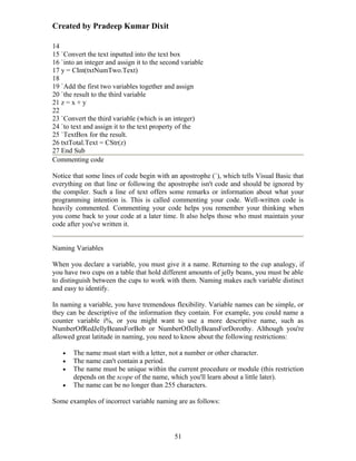 Created by Pradeep Kumar Dixit

14
15 `Convert the text inputted into the text box
16 `into an integer and assign it to the second variable
17 y = CInt(txtNumTwo.Text)
18
19 `Add the first two variables together and assign
20 `the result to the third variable
21 z = x + y
22
23 `Convert the third variable (which is an integer)
24 `to text and assign it to the text property of the
25 `TextBox for the result.
26 txtTotal.Text = CStr(z)
27 End Sub
Commenting code

Notice that some lines of code begin with an apostrophe (`), which tells Visual Basic that
everything on that line or following the apostrophe isn't code and should be ignored by
the compiler. Such a line of text offers some remarks or information about what your
programming intention is. This is called commenting your code. Well-written code is
heavily commented. Commenting your code helps you remember your thinking when
you come back to your code at a later time. It also helps those who must maintain your
code after you've written it.


Naming Variables

When you declare a variable, you must give it a name. Returning to the cup analogy, if
you have two cups on a table that hold different amounts of jelly beans, you must be able
to distinguish between the cups to work with them. Naming makes each variable distinct
and easy to identify.

In naming a variable, you have tremendous flexibility. Variable names can be simple, or
they can be descriptive of the information they contain. For example, you could name a
counter variable i%, or you might want to use a more descriptive name, such as
NumberOfRedJellyBeansForBob or NumberOfJellyBeansForDorothy. Although you're
allowed great latitude in naming, you need to know about the following restrictions:

   •   The name must start with a letter, not a number or other character.
   •   The name can't contain a period.
   •   The name must be unique within the current procedure or module (this restriction
       depends on the scope of the name, which you'll learn about a little later).
   •   The name can be no longer than 255 characters.

Some examples of incorrect variable naming are as follows:




                                             51
 