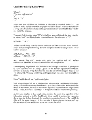 Created by Pradeep Kumar Dixit

"Cheese"
"You have made an error!"
"a"
"July 4, 1776"
"75"

Notice that each collection of characters is enclosed by quotation marks (""). The
quotation marks are very important; they tell Visual Basic that the enclosed characters are
a string value. Characters not enclosed in quotation marks are considered to be a variable
or a part of the language.

You might find the string value "75" a bit baffling. You might think that it's a value for
an integer, but it's not. The following example illustrates the string-ness of "75":

strNum$ = "7" & "5"

Another use of strings that use numeric characters are ZIP codes and phone numbers.
Notice that declaring the following ZIP code and phone number as strings allows you to
use the - character:

strMyZipCode = "50311-0921"
strPhone = "1-515-555-1212"

Also, because they aren't number data types, you wouldn't and can't perform
mathematical operations on them, such as addition and multiplication.

Some beginning programmers have trouble with this concept; it takes a bit of getting used
to. If you look at the code in Listing 7.1, you'll see that the user's input into the text boxes
is treated as numeric string characters that must be converted to integers (lines 13 and
17). Chapter 12, "Working with Strings and Typecasting," provides a more detailed look
at this.

Using Variable-Length and Fixed-Length Strings

Most strings that you will use in your programs are of the type known as variable-length
strings, which can contain any amount of text up to 64,000 characters. As information is
stored in the variable, the size of the variable adjusts to accommodate the length of the
string. There is, however, a second type of string in Visual Basic--the fixed-length string.

As the name implies, a fixed-length string remains the same size, regardless of the
information assigned to it. If a fixed-length string variable is assigned an expression
shorter than the defined length of the variable, the remaining length of the variable is
filled with the space character. If the expression is longer than the variable, only the
characters that fit in the variable are stored; the rest are discarded.




                                              59
 