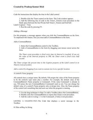 Created by Pradeep Kumar Dixit


Code the instructions that display the time in the Label control

       1. Double-click the Timer control on the form. The Code window appears.
       2. Add the following line of code to the Timer1_Timer() event procedure in the
       blank space between the line Private Sub Timer1_Timer() and End Sub :
Label1.Caption = Time
       3. Run the code by pressing F5.

Adding a Message

For this program, a message appears when you click the CommandButton on the form.
To implement this feature, first you must add a CommandButton to the form.

Add a CommandButton

       1. Select the CommandButton control in the ToolBox.
       2. Add a CommandButton to the form by dragging your mouse cursor across the
       form.

       The Timer event procedure is fired every time its Interval is reached. If you set
       the value of the Interval property to 500, the Timer event is fired every half
       second.

The Timer assigns the present time to the Caption property of the Label control in its
Timer() event procedure.

Add a control by dragging if you want to custom-size it at a specific location.

A control's Name property

All controls have a unique name. By default, VB assigns the value of the Name property
to be the control's type name plus a number. For example, the default value of the
CommandButton's Name property is Command1. If the value Command1 is already in
use, VB names the new CommandButton Command2 (and so on). You can change the
default value of a control's Name property only at design time. Also, the Name property
of the control isn't something that end users see when the program is running.

       3. Use the drag technique in Step 2 to add a TextBox above the CommandButton.
       4. Double-click the CommandButton to expose the Click() event procedure.
       5. Add the code in Listing 1.1 to the Command1_Click() event procedure .

LISTING 1.1 01LIST01.TXT--The Code that displays a secret message in the
TextBox

01 Dim strMsg As String


                                             6
 