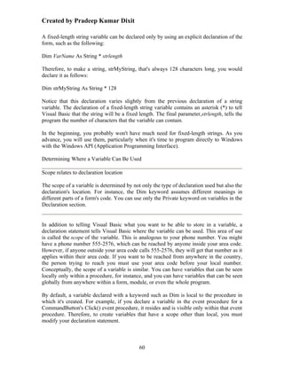 Created by Pradeep Kumar Dixit

A fixed-length string variable can be declared only by using an explicit declaration of the
form, such as the following:

Dim VarName As String * strlength

Therefore, to make a string, strMyString, that's always 128 characters long, you would
declare it as follows:

Dim strMyString As String * 128

Notice that this declaration varies slightly from the previous declaration of a string
variable. The declaration of a fixed-length string variable contains an asterisk (*) to tell
Visual Basic that the string will be a fixed length. The final parameter,strlength, tells the
program the number of characters that the variable can contain.

In the beginning, you probably won't have much need for fixed-length strings. As you
advance, you will use them, particularly when it's time to program directly to Windows
with the Windows API (Application Programming Interface).

Determining Where a Variable Can Be Used

Scope relates to declaration location

The scope of a variable is determined by not only the type of declaration used but also the
declaration's location. For instance, the Dim keyword assumes different meanings in
different parts of a form's code. You can use only the Private keyword on variables in the
Declaration section.


In addition to telling Visual Basic what you want to be able to store in a variable, a
declaration statement tells Visual Basic where the variable can be used. This area of use
is called the scope of the variable. This is analogous to your phone number. You might
have a phone number 555-2576, which can be reached by anyone inside your area code.
However, if anyone outside your area code calls 555-2576, they will get that number as it
applies within their area code. If you want to be reached from anywhere in the country,
the person trying to reach you must use your area code before your local number.
Conceptually, the scope of a variable is similar. You can have variables that can be seen
locally only within a procedure, for instance, and you can have variables that can be seen
globally from anywhere within a form, module, or even the whole program.

By default, a variable declared with a keyword such as Dim is local to the procedure in
which it's created. For example, if you declare a variable in the event procedure for a
CommandButton's Click() event procedure, it resides and is visible only within that event
procedure. Therefore, to create variables that have a scope other than local, you must
modify your declaration statement.



                                             60
 