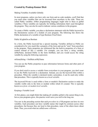 Created by Pradeep Kumar Dixit

Making Variables Available Globally

In most programs, unless you have only one form and no code modules, you'll find that
you need some variables that can be accessed from anywhere in the code. These are
called Public variables. (Other programming languages might refer to these as global
variables.) These variables are typically for holding information that's used throughout
the program. They can also be used to indicate various conditions in the program.

To create a Public variable, you place a declaration statement with the Public keyword in
the Declarations section of a module of your program. The following line shows the
Public declaration of a variable of type Boolean (True/False):

Public bLightsOn as Boolean

In a form, the Public keyword has a special meaning. Variables defined as Public are
considered to be very much like a property of the form and can be "seen" from anywhere
in the program. These properties are referenced like the built-in properties of a form or
control instead of like a variable. For example, you can have a string variable,
strMyName, declared Public in the form frmMain, and you would access the string
variable by using the following expression:

strSomeString = frmMain.strMyName

You can use the Public properties to pass information between forms and other parts of
your program.

If you don't need to access a variable from everywhere in your program, you don't want
to use the Public keyword in a declaration. Instead, you use the keyword Dim within a
procedure. When the variable is declared inside a procedure, it can be used only within
that procedure. This is typically known as a local variable.

The keyword Private is used within a form or module's Declaration section to make the
variable visible only to the form or module within which it's created. This is typically
known as a form- or module-level variable.

Keeping a Variable Local

At first glance, you might think that making all variables global is the easiest thing to do,
but as your programs grow, this practice won't serve you well in the long run.

You saw in the preceding section that each procedure in a VB program can have its own
variables. Each procedure can have variable names that might be common across other
procedures, but because they are local to that procedure, none of the others know about
them. Thus, you avoid what are called name collisions.




                                             61
 