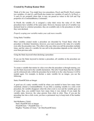 Created by Pradeep Kumar Dixit

Think of it this way: You might have two procedures, ProcA and ProcB. ProcA creates
two variables, x% and y%, and ProcB also creates two variables x% and y%. In ProcA, x
% and y% are assigned values that, in turn, are passed as values to the Left and Top
properties of a CommandButton, Command1.

In ProcB, the variable y% is assigned a value that's twice the value of x%. Both
procedures have variables of the same name. However, because each set of variables was
declared local to a distinct procedure, they are available only to the procedures in which
they were declared.

Properly scoping your variables makes your code more reusable.

Using Static Variables

Most variables created inside a procedure are discarded by Visual Basic when the
procedure is finished. Sometimes, however, you want to preserve the value of a variable
even after the procedure runs. This often is the case when you call the procedure multiple
times, and the value of a variable for one call to the procedure depends on the value left
over from previous calls.

Using the Static keyword when declaring a procedure

If you use the Static keyword to declare a procedure, all variables in the procedure are
treated as static.


To create a variable that retains its value even after the procedure is through running, you
use the Static keyword in the variable declaration. This tells Visual Basic that the variable
can be referenced only within the procedure but to hold on to the value because it will be
needed again. For example, to declare a static variable for an integer, you use the
following:

Static iNumOfClicks as Integer

A good use of a static variable would be where you needed to know how many times
somebody clicked a CommandButton. If you Dim a counting variable in a click event
procedure, the variable disappears when the click event is over and the variable goes out
of scope; thus, you couldn't know how many times it was clicked. If you made the
variable static, however, the value persists from click to click. Thus, if you put the
preceding line into a click event, you have a permanent way to keep track of the number
of clicks:

Sub MyButton_Click()
  Static iNumOfClicks as Integer
  iNumOfClicks = iNumOfClicks + 1
  MsgBox "Number of Clicks: " & CStr(iNumOfClicks)


                                             62
 