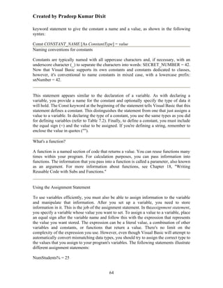 Created by Pradeep Kumar Dixit

keyword statement to give the constant a name and a value, as shown in the following
syntax:

Const CONSTANT_NAME [As ConstantType] = value
Naming conventions for constants

Constants are typically named with all uppercase characters and, if necessary, with an
underscore character (_) to separate the characters into words: SECRET_NUMBER = 42.
Now that Visual Basic supports its own constants and constants dedicated to classes,
however, it's conventional to name constants in mixed case, with a lowercase prefix:
snNumber = 42.


This statement appears similar to the declaration of a variable. As with declaring a
variable, you provide a name for the constant and optionally specify the type of data it
will hold. The Const keyword at the beginning of the statement tells Visual Basic that this
statement defines a constant. This distinguishes the statement from one that just assigns a
value to a variable. In declaring the type of a constant, you use the same types as you did
for defining variables (refer to Table 7.2). Finally, to define a constant, you must include
the equal sign (=) and the value to be assigned. If you're defining a string, remember to
enclose the value in quotes ("").

What's a function?

A function is a named section of code that returns a value. You can reuse functions many
times within your program. For calculation purposes, you can pass information into
functions. The information that you pass into a function is called a parameter, also known
as an argument. For more information about functions, see Chapter 18, "Writing
Reusable Code with Subs and Functions."


Using the Assignment Statement

To use variables efficiently, you must also be able to assign information to the variable
and manipulate that information. After you set up a variable, you need to store
information in it. This is the job of the assignment statement. In theassignment statement,
you specify a variable whose value you want to set. To assign a value to a variable, place
an equal sign after the variable name and follow this with the expression that represents
the value you want stored. The expression can be a literal value, a combination of other
variables and constants, or functions that return a value. There's no limit on the
complexity of the expression you use. However, even though Visual Basic will attempt to
automatically convert mismatching data types, you should try to assign the correct type to
the values that you assign to your program's variables. The following statements illustrate
different assignment statements:

NumStudents% = 25


                                            64
 
