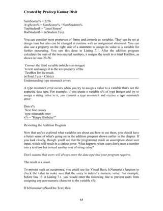 Created by Pradeep Kumar Dixit

SumScores% = 2276
AvgScore% = SumScores% / NumStudents%
TopStudent$ = "Janet Simon"
BadStudent$ = txtStudent.Text

You can consider most properties of forms and controls as variables. They can be set at
design time but also can be changed at runtime with an assignment statement. You can
also use a property on the right side of a statement to assign its value to a variable for
further processing. You saw this done in Listing 7.1. After the addition program
calculates the sum of the two entered numbers, it assigns the result to a third TextBox, as
shown in lines 23-26:

`Convert the third variable (which is an integer)
`to text and assign it to the text property of the
`TextBox for the result.
txtTotal.Text = CStr(z)
Understanding type mismatch errors

A type mismatch error occurs when you try to assign a value to a variable that's not the
expected data type. For example, if you create a variable x% of type Integer and try to
assign a string value to it, you commit a type mismatch and receive a type mismatch
error:

Dim x%
`Next line causes
`type mismatch error
x% = "Happy Birthday!"

Revisiting the Addition Program

Now that you've explored what variables are about and how to use them, you should have
a better sense of what's going on in the addition program shown earlier in the chapter. If
you look closely, though, you'll see that the programmer made an assumption about user
input, which will result in a serious error. What happens when users don't enter a number
into a text box but instead another sort of string value?

Don't assume that users will always enter the data type that your program requires.

The result is a crash.

To prevent such an occurrence, you could use the Visual Basic IsNumeric() function to
check the value to make sure that the entry is indeed a numeric value. For example,
before line 13 in Listing 7.1, you would enter the following line to prevent users from
assigning any non-numeric character to the variable x%:

If IsNumeric(txtNumOne.Text) then


                                             65
 