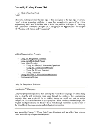 Created by Pradeep Kumar Dixit

   x = CInt(txtNumOne.Text)
End if

Obviously, making sure that the right type of data is assigned to the right type of variable
(what's referred to as data validation) is more than an academic exercise--it's a critical
programming skill. You'll find out how to solve this problem in Chapter 9, "Working
with Conditional Statements"; Chapter 21, "Debugging Your Applications"; and Chapter
12, "Working with Strings and Typecasting."




-                                            8                                             -
Making Statements in a Program

   •   Using the Assignment Statement
   •   Using Variable Default Values
   •   Using Math Operators
           o Using Addition and Subtraction Operators
           o Using the Multiplication Operator
           o Using the Division Operator
           o Using Exponents
   •   Setting the Order of Precedence in Statements
   •   Concatenating Strings


Using the Assignment Statement

Learning the VB language

Computer programming is more than learning the Visual Basic language--it's about being
able to describe and implement your ideas through the syntax of the programming
language. One way to do this is by making statements, which are used to assign,
compare, or calculate information in your programs. When you understand the steps your
program must perform and can describe those steps through statements and the syntax of
the Visual Basic language, you're ready to begin programming.


You learned in Chapter 7, "Using Data Types, Constants, and Variables," that you can
create a variable by using the Dim keyword:



                                            66
 