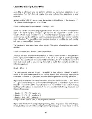 Created by Pradeep Kumar Dixit

Also, like a calculator, you can perform addition and subtraction operations in any
combination. Now let's look at exactly how you perform these operations in your
program.

As indicated in Table 8.2, the operator for addition in Visual Basic is the plus sign (+).
The general use of this operator is as follows:

Result = iNumberOne + iNumberTwo + iNumberThree

Result is a variable (or control property) that contains the sum of the three numbers to the
right of the equal sign (=). The equal sign indicates the assignment of a value to the
variable. iNumberOne, iNumberTwo, and iNumberThree are numeric variables. As just
described, you can also add literal numbers or return values rather than numeric variables
from a function. You can add as many numbers together as you like, but each number
pair must be separated by a plus sign.

The operator for subtraction is the minus sign (-). The syntax is basically the same as for
addition:

Result = NumberOne - NumberTwo - NumberThree

Although the order doesn't matter in addition, in subtraction the number to the right of the
minus sign is subtracted from the number to the left of the sign. If you have multiple
numbers, the second number is subtracted from the first, the third number is subtracted
from that result, and so on, moving from left to right. For example, consider the
following equation:

Result = 15 - 6 - 3

The computer first subtracts 6 from 15 to yield 9. It then subtracts 3 from 9 to yield 6,
which is the final answer stored in the variable Result. This left-to-right processing is
used in the evaluation of expressions whenever similar operations are being performed.

If you really want to have 3 subtracted from 6 before it's subtracted from 15 for a Result
of 12, you have to change the operator or force the program to evaluate the expression in
the order you intended. (This order of execution is covered later in the section "Setting
the Order of Precedence in Statements.") For now, consider the following statements and
their resulting values:

1 Result = 15 "-" 3 "-" 6 `results in 6
2 Result = 15 "-" 6 + 3 `results in 12
3 Result = 3 - 6 + 15 `results in 12
Using a variable on both sides of the assignment operator

If you aren't familiar with computer programming, line 5 may look a little funny to you.
In fact, that line isn't allowed in some programming languages. In Visual Basic, however,


                                            69
 