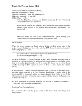 Created by Pradeep Kumar Dixit

02 strMsg = WeekdayName(Weekday(Date), _
False, vbUseSystemDayOfWeek)
03 strMsg = strMsg & " is the first day of the rest"
04 strMsg = strMsg & " of your life!"
05 Text1.Text = strMsg
        6. In the Properties window, set the Caption property for the Command1
        CommandButton to Click for a Secret.

       Notice that the code for the Command1_Click() event procedure doesn't have line
       numbers, which are used in this book for reference purposes. You shouldn't use
       them in code.



       When you change the value of the CommandButton's Caption property, you
       change the text that the CommandButton displays within itself.

Saving projects

When you save a project, you should create a directory to hold all the parts of the
project--project file (.prj) and forms (.frm and .frx). FRX files contain information about
embedded graphics in a form.

       7. Save the code by selecting Save Project from the File menu.
       8. Run the code by pressing the F5 key .

The code in Listing 1.1 shows you how to work with variables. You can think of
a variable as a storage container for unknown information that's to be provided at a later
time or at another place in code. Line 1 of Listing 1.1 shows you how to declare a
variable by using the Dim keyword as shown in Line 1. Line 1 creates the variable
strMsg.

When you create a variable, it doesn't contain any data. To give the variable some value,
you must assign some data to it. Lines 2 through 4 of Listing 1.1 assign value to the
strMsg variable by continually adding new data to existing data. Finally in Line 5, the
information stored in the variable strMsg is assigned to be the value for the Text property
of the Text1 TextBox.

For more information on variables, what they are, and how to use them, see Chapter 7,
"Using Data Types, Constants, and Variables."

Improving Your First Application

As you review the work that you've done so far, notice that some things need
improvement.



                                            7
 