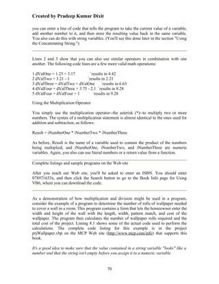 Created by Pradeep Kumar Dixit

you can enter a line of code that tells the program to take the current value of a variable,
add another number to it, and then store the resulting value back in the same variable.
You also can do this with string variables. (You'll see this done later in the section "Using
the Concatenating String.")


Lines 2 and 3 show that you can also use similar operators in combination with one
another. The following code lines are a few more valid math operations:

1 dValOne = 1.25 + 3.17         `results in 4.42
2 dValTwo = 3.21 - 1          `results in 2.21
3 dValThree = dValTwo + dValOne `results in 6.63
4 dValFour = dValThree + 3.75 - 2.1 `results in 8.28
5 dValFour = dValFour + 1         `results in 9.28

Using the Multiplication Operator

You simply use the multiplication operator--the asterisk (*)--to multiply two or more
numbers. The syntax of a multiplication statement is almost identical to the ones used for
addition and subtraction, as follows:

Result = iNumberOne * iNumberTwo * iNumberThree

As before, Result is the name of a variable used to contain the product of the numbers
being multiplied, and iNumberOne, iNumberTwo, and iNumberThree are numeric
variables. Again, you also can use literal numbers or a return value from a function.

Complete listings and sample programs on the Web site

After you reach our Web site, you'll be asked to enter an ISBN. You should enter
078971633x, and then click the Search button to go to the Book Info page for Using
VB6, where you can download the code.


As a demonstration of how multiplication and division might be used in a program,
consider the example of a program to determine the number of rolls of wallpaper needed
to cover a wall in a room. This program contains a form that lets the homeowner enter the
width and height of the wall with the length, width, pattern match, and cost of the
wallpaper. The program then calculates the number of wallpaper rolls required and the
total cost of the project. Listing 8.1 shows some of the actual code used to perform the
calculations. The complete code listing for this example is in the project
prjWallpaper.vbp on the MCP Web site (http://www.mcp.com/info) that supports this
book.

It's a good idea to make sure that the value contained in a string variable "looks" like a
number and that the string isn't empty before you assign it to a numeric variable.


                                             70
 