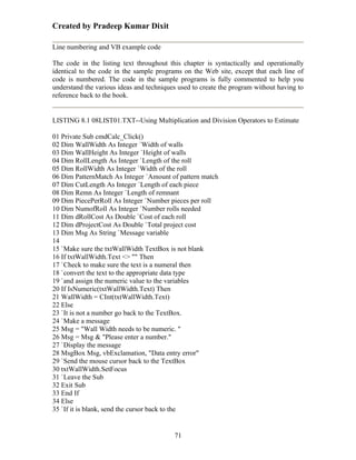 Created by Pradeep Kumar Dixit

Line numbering and VB example code

The code in the listing text throughout this chapter is syntactically and operationally
identical to the code in the sample programs on the Web site, except that each line of
code is numbered. The code in the sample programs is fully commented to help you
understand the various ideas and techniques used to create the program without having to
reference back to the book.


LISTING 8.1 08LIST01.TXT--Using Multiplication and Division Operators to Estimate

01 Private Sub cmdCalc_Click()
02 Dim WallWidth As Integer `Width of walls
03 Dim WallHeight As Integer `Height of walls
04 Dim RollLength As Integer `Length of the roll
05 Dim RollWidth As Integer `Width of the roll
06 Dim PatternMatch As Integer `Amount of pattern match
07 Dim CutLength As Integer `Length of each piece
08 Dim Remn As Integer `Length of remnant
09 Dim PiecePerRoll As Integer `Number pieces per roll
10 Dim NumofRoll As Integer `Number rolls needed
11 Dim dRollCost As Double `Cost of each roll
12 Dim dProjectCost As Double `Total project cost
13 Dim Msg As String `Message variable
14
15 `Make sure the txtWallWidth TextBox is not blank
16 If txtWallWidth.Text <> "" Then
17 `Check to make sure the text is a numeral then
18 `convert the text to the appropriate data type
19 `and assign the numeric value to the variables
20 If IsNumeric(txtWallWidth.Text) Then
21 WallWidth = CInt(txtWallWidth.Text)
22 Else
23 `It is not a number go back to the TextBox.
24 `Make a message
25 Msg = "Wall Width needs to be numeric. "
26 Msg = Msg & "Please enter a number."
27 `Display the message
28 MsgBox Msg, vbExclamation, "Data entry error"
29 `Send the mouse cursor back to the TextBox
30 txtWallWidth.SetFocus
31 `Leave the Sub
32 Exit Sub
33 End If
34 Else
35 `If it is blank, send the cursor back to the


                                          71
 