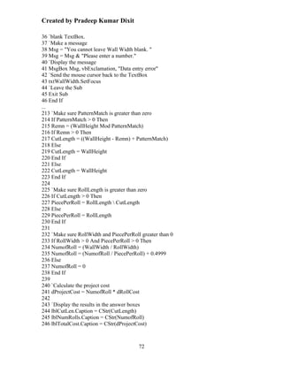 Created by Pradeep Kumar Dixit

36 `blank TextBox.
37 `Make a message
38 Msg = "You cannot leave Wall Width blank. "
39 Msg = Msg & "Please enter a number."
40 `Display the message
41 MsgBox Msg, vbExclamation, "Data entry error"
42 `Send the mouse cursor back to the TextBox
43 txtWallWidth.SetFocus
44 `Leave the Sub
45 Exit Sub
46 End If
...
213 `Make sure PatternMatch is greater than zero
214 If PatternMatch > 0 Then
215 Remn = (WallHeight Mod PatternMatch)
216 If Remn > 0 Then
217 CutLength = ((WallHeight - Remn) + PatternMatch)
218 Else
219 CutLength = WallHeight
220 End If
221 Else
222 CutLength = WallHeight
223 End If
224
225 `Make sure RollLength is greater than zero
226 If CutLength > 0 Then
227 PiecePerRoll = RollLength  CutLength
228 Else
229 PiecePerRoll = RollLength
230 End If
231
232 `Make sure RollWidth and PiecePerRoll greater than 0
233 If RollWidth > 0 And PiecePerRoll > 0 Then
234 NumofRoll = (WallWidth / RollWidth)
235 NumofRoll = (NumofRoll / PiecePerRoll) + 0.4999
236 Else
237 NumofRoll = 0
238 End If
239
240 `Calculate the project cost
241 dProjectCost = NumofRoll * dRollCost
242
243 `Display the results in the answer boxes
244 lblCutLen.Caption = CStr(CutLength)
245 lblNumRolls.Caption = CStr(NumofRoll)
246 lblTotalCost.Caption = CStr(dProjectCost)



                                         72
 
