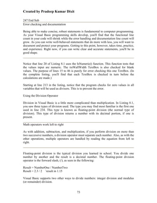 Created by Pradeep Kumar Dixit

247 End Sub
Error checking and documentation

Being able to make concise, robust statements is fundamental to computer programming.
As your Visual Basic programming skills develop, you'll find that the functional line
count in your code will shrink while the error handling and documentation line count will
grow. As you can write well-behaved statements that do more with less, you will want to
document and protect your programs. Getting to this point, however, takes time, practice,
and experience. Right now, if you can write clear and accurate statements, you'll be in
good shape.


Notice that line 20 of Listing 8.1 uses the IsNumeric() function. This function tests that
the values input are numeric. The txtWallWidth TextBox is also checked for blank
values. The purpose of lines 15 to 46 is purely for error checking this one TextBox. (In
the complete listing, you'll find that each TextBox is checked in turn before the
calculations are made.)

Starting at line 213 in the listing, notice that the program checks for zero values in all
variables that will be used as divisors. This is to prevent the error.

Using the Division Operator

Division in Visual Basic is a little more complicated than multiplication. In Listing 8.1,
you saw three types of division used. The type you may find most familiar is the first one
used in line 234. This type is known as floating-point division (the normal type of
division). This type of division returns a number with its decimal portion, if one is
present.

Math operators work left to right

As with addition, subtraction, and multiplication, if you perform division on more than
two successive numbers, a division operator must separate each number. Also, as with the
other operations, multiple operators are handled by reading the equation from left to
right.


Floating-point division is the typical division you learned in school. You divide one
number by another and the result is a decimal number. The floating-point division
operator is the forward slash, (/), as seen in the following:

Result = NumberOne / NumberTwo
Result = 2.3 / 2 `result in 1.15

Visual Basic supports two other ways to divide numbers: integer division and modulus
(or remainder) division.


                                           73
 