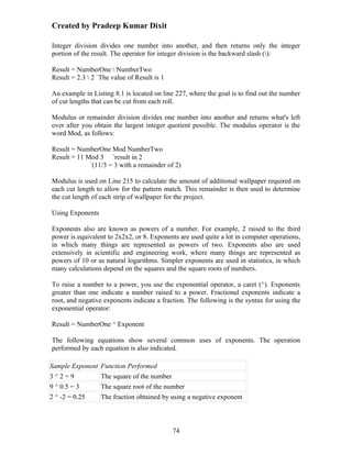 Created by Pradeep Kumar Dixit

Integer division divides one number into another, and then returns only the integer
portion of the result. The operator for integer division is the backward slash ():

Result = NumberOne  NumberTwo
Result = 2.3  2 `The value of Result is 1

An example in Listing 8.1 is located on line 227, where the goal is to find out the number
of cut lengths that can be cut from each roll.

Modulus or remainder division divides one number into another and returns what's left
over after you obtain the largest integer quotient possible. The modulus operator is the
word Mod, as follows:

Result = NumberOne Mod NumberTwo
Result = 11 Mod 3 `result in 2
             `(11/3 = 3 with a remainder of 2)

Modulus is used on Line 215 to calculate the amount of additional wallpaper required on
each cut length to allow for the pattern match. This remainder is then used to determine
the cut length of each strip of wallpaper for the project.

Using Exponents

Exponents also are known as powers of a number. For example, 2 raised to the third
power is equivalent to 2x2x2, or 8. Exponents are used quite a lot in computer operations,
in which many things are represented as powers of two. Exponents also are used
extensively in scientific and engineering work, where many things are represented as
powers of 10 or as natural logarithms. Simpler exponents are used in statistics, in which
many calculations depend on the squares and the square roots of numbers.

To raise a number to a power, you use the exponential operator, a caret (^). Exponents
greater than one indicate a number raised to a power. Fractional exponents indicate a
root, and negative exponents indicate a fraction. The following is the syntax for using the
exponential operator:

Result = NumberOne ^ Exponent

The following equations show several common uses of exponents. The operation
performed by each equation is also indicated.

Sample Exponent   Function Performed
3^2=9             The square of the number
9 ^ 0.5 = 3       The square root of the number
2 ^ -2 = 0.25     The fraction obtained by using a negative exponent



                                             74
 