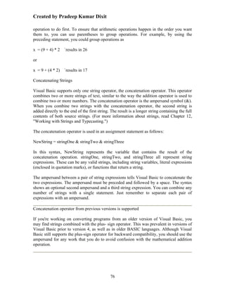 Created by Pradeep Kumar Dixit

operation to do first. To ensure that arithmetic operations happen in the order you want
them to, you can use parentheses to group operations. For example, by using the
preceding statement, you could group operations as

x = (9 + 4) * 2   `results in 26

or

x = 9 + (4 * 2)   `results in 17

Concatenating Strings

Visual Basic supports only one string operator, the concatenation operator. This operator
combines two or more strings of text, similar to the way the addition operator is used to
combine two or more numbers. The concatenation operator is the ampersand symbol (&).
When you combine two strings with the concatenation operator, the second string is
added directly to the end of the first string. The result is a longer string containing the full
contents of both source strings. (For more information about strings, read Chapter 12,
"Working with Strings and Typecasting.")

The concatenation operator is used in an assignment statement as follows:

NewString = stringOne & stringTwo & stringThree

In this syntax, NewString represents the variable that contains the result of the
concatenation operation. stringOne, stringTwo, and stringThree all represent string
expressions. These can be any valid strings, including string variables, literal expressions
(enclosed in quotation marks), or functions that return a string.

The ampersand between a pair of string expressions tells Visual Basic to concatenate the
two expressions. The ampersand must be preceded and followed by a space. The syntax
shows an optional second ampersand and a third string expression. You can combine any
number of strings with a single statement. Just remember to separate each pair of
expressions with an ampersand.

Concatenation operator from previous versions is supported

If you're working on converting programs from an older version of Visual Basic, you
may find strings combined with the plus- sign operator. This was prevalent in versions of
Visual Basic prior to version 4, as well as in older BASIC languages. Although Visual
Basic still supports the plus-sign operator for backward compatibility, you should use the
ampersand for any work that you do to avoid confusion with the mathematical addition
operation.




                                              76
 