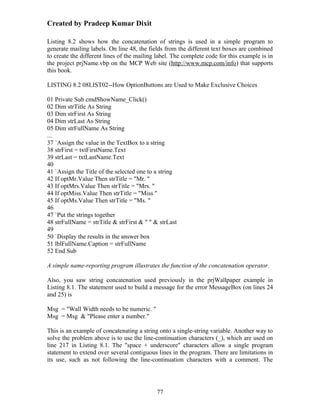 Created by Pradeep Kumar Dixit

Listing 8.2 shows how the concatenation of strings is used in a simple program to
generate mailing labels. On line 48, the fields from the different text boxes are combined
to create the different lines of the mailing label. The complete code for this example is in
the project prjName.vbp on the MCP Web site (http://www.mcp.com/info) that supports
this book.

LISTING 8.2 08LIST02--How OptionButtons are Used to Make Exclusive Choices

01 Private Sub cmdShowName_Click()
02 Dim strTitle As String
03 Dim strFirst As String
04 Dim strLast As String
05 Dim strFullName As String
...
37 `Assign the value in the TextBox to a string
38 strFirst = txtFirstName.Text
39 strLast = txtLastName.Text
40
41 `Assign the Title of the selected one to a string
42 If optMr.Value Then strTitle = "Mr. "
43 If optMrs.Value Then strTitle = "Mrs. "
44 If optMiss.Value Then strTitle = "Miss "
45 If optMs.Value Then strTitle = "Ms. "
46
47 `Put the strings together
48 strFullName = strTitle & strFirst & " " & strLast
49
50 `Display the results in the answer box
51 lblFullName.Caption = strFullName
52 End Sub

A simple name-reporting program illustrates the function of the concatenation operator.

Also, you saw string concatenation used previously in the prjWallpaper example in
Listing 8.1. The statement used to build a message for the error MessageBox (on lines 24
and 25) is

Msg = "Wall Width needs to be numeric. "
Msg = Msg & "Please enter a number."

This is an example of concatenating a string onto a single-string variable. Another way to
solve the problem above is to use the line-continuation characters (_), which are used on
line 217 in Listing 8.1. The "space + underscore" characters allow a single program
statement to extend over several contiguous lines in the program. There are limitations in
its use, such as not following the line-continuation characters with a comment. The




                                            77
 