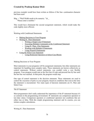 Created by Pradeep Kumar Dixit

previous example would have been written as follows if the line- continuation character
had been used:

Msg = "Wall Width needs to be numeric. " & _
   "Please enter a number."

This would have eliminated the second assignment statement, which would make the
code slightly more efficient.

-                                           9                                            -
Working with Conditional Statements

   •   Making Decisions in Your Program
   •   Writing If...Then Statements
          o Writing a Single-Line If Statement
          o Executing Multiple Commands in the Conditional Statement
          o Using If...Then...Else Statements
          o Working with Multiple If Statements
          o Using Nested If Statements
   •   Using the Select Case Statement
          o Using Relational Operators in Select Case Blocks



Making Decisions in Your Program

Most statements in your programs will be assignment statements, but other statements are
important for handling more complex tasks. These statements are known collectively as
control statements. Without control statements, you couldn't write a very flexible
program. Your program would start at the first line of code and proceed line by line until
the last line was reached. At that point, the program would stop.

One type of control statement is the decision statement. These statements are used to
control the execution of parts in your program, based on conditions that exist at the time
the statement is encountered. Two main types of decision statements are If...Then and
Select Case.

The IF Statement

Most programmers don't really understand the importance of the IF statement because it's
so common in the programming environment. IF statements use comparison operators to
test data values. Comparison operators or conditional operators test conditions that are
either true or false. With this simple programming statement and its cousins, you can
initiate complex calculations.


Writing If...Then Statements


                                           78
 