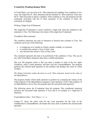 Created by Pradeep Kumar Dixit

In Visual Basic, you can write an If...Then statement for handling True conditions in two
ways: the single-line If...Then statement and the multiline If...Then statement. Each uses
the If...Then keywords to check a condition. If the condition is True, the program runs the
commands associated with the If...Then statement. If the condition is False, the
commands are skipped.

Writing a Single-Line If Statement

The single-line If statement is used to perform a single task when the condition in the
statement is True. The following is the syntax of the single-line If statement:

If condition Then command

The condition represents any type of statement or function that evaluates to True. The
condition can be any of the following:

   •   A comparison of a variable to a literal, another variable, or a function
   •   A variable that contains a True or False value
   •   Any function that returns a True or False value

The command represents the task to be performed if the condition is True. This can be
any valid Visual Basic statement other than a variable declaration.

The way this program works is that you enter a number in each of the two upper
TextBoxes, select a math operation, and then click the CommandButton. The program
performs the selected math operation on the numbers and displays the result in a third
TextBox.

The Simple Calculator makes decisions in an If...Then statement, based on the value of
the OptionButton.

The program decides which math operation to perform by evaluating the setting of the
Value property of the OptionButton assigned to each operation. If the Value property of
an OptionButton is set to True, the program does the associated math operation.

The following shows the If statement from the program. This conditional statement
performs the associated math operation if True and is an example of a single-line If
statement.

If optAddition.Value = True Then z = x + y

Listing 9.1 shows the entire code for the event procedure for the click of the
cmdOperation CommandButton, the button that users click to perform the selected math
operation.




                                             79
 