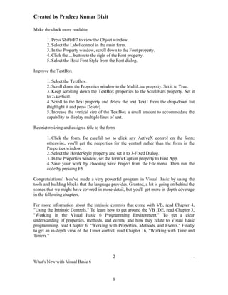 Created by Pradeep Kumar Dixit

Make the clock more readable

       1. Press Shift+F7 to view the Object window.
       2. Select the Label control in the main form.
       3. In the Property window, scroll down to the Font property.
       4. Click the ... button to the right of the Font property.
       5. Select the Bold Font Style from the Font dialog.

Improve the TextBox

       1. Select the TextBox.
       2. Scroll down the Properties window to the MultiLine property. Set it to True.
       3. Keep scrolling down the TextBox properties to the ScrollBars property. Set it
       to 2-Vertical.
       4. Scroll to the Text property and delete the text Text1 from the drop-down list
       (highlight it and press Delete).
       5. Increase the vertical size of the TextBox a small amount to accommodate the
       capability to display multiple lines of text.

Restrict resizing and assign a title to the form

       1. Click the form. Be careful not to click any ActiveX control on the form;
       otherwise, you'll get the properties for the control rather than the form in the
       Properties window.
       2. Select the BorderStyle property and set it to 3-Fixed Dialog.
       3. In the Properties window, set the form's Caption property to First App.
       4. Save your work by choosing Save Project from the File menu. Then run the
       code by pressing F5.

Congratulations! You've made a very powerful program in Visual Basic by using the
tools and building blocks that the language provides. Granted, a lot is going on behind the
scenes that we might have covered in more detail, but you'll get more in-depth coverage
in the following chapters.

For more information about the intrinsic controls that come with VB, read Chapter 4,
"Using the Intrinsic Controls." To learn how to get around the VB IDE, read Chapter 3,
"Working in the Visual Basic 6 Programming Environment." To get a clear
understanding of properties, methods, and events, and how they relate to Visual Basic
programming, read Chapter 6, "Working with Properties, Methods, and Events." Finally
to get an in-depth view of the Timer control, read Chapter 16, "Working with Time and
Timers."



-                                             2                                           -
What's New with Visual Basic 6


                                              8
 