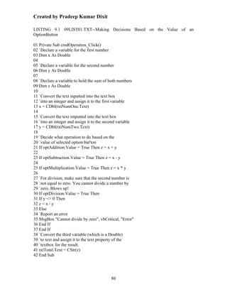 Created by Pradeep Kumar Dixit

LISTING 9.1 09LIST01.TXT--Making Decisions Based on the Value of an
OptionButton

01 Private Sub cmdOperation_Click()
02 `Declare a variable for the first number
03 Dim x As Double
04
05 `Declare a variable for the second number
06 Dim y As Double
07
08 `Declare a variable to hold the sum of both numbers
09 Dim z As Double
10
11 `Convert the text inputted into the text box
12 `into an integer and assign it to the first variable
13 x = CDbl(txtNumOne.Text)
14
15 `Convert the text imputted into the text box
16 `into an integer and assign it to the second variable
17 y = CDbl(txtNumTwo.Text)
18
19 `Decide what operation to do based on the
20 `value of selected option but'ton
21 If optAddition.Value = True Then z = x + y
22
23 If optSubtraction.Value = True Then z = x - y
24
25 If optMultiplication.Value = True Then z = x * y
26
27 `For division, make sure that the second number is
28 `not equal to zero. You cannot divide a number by
29 `zero. Blows up!
30 If optDivision.Value = True Then
31 If y <> 0 Then
32 z = x / y
33 Else
34 `Report an error
35 MsgBox "Cannot divide by zero", vbCritical, "Error"
36 End If
37 End If
38 `Convert the third variable (which is a Double)
39 `to text and assign it to the text property of the
40 `textbox for the result.
41 txtTotal.Text = CStr(z)
42 End Sub




                                           80
 