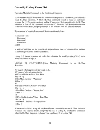 Created by Pradeep Kumar Dixit

Executing Multiple Commands in the Conditional Statement

If you need to execute more than one command in response to a condition, you can use a
block If...Then statement. A block If...Then statement bounds a range of statements
between the If...Then statement and an End If statement. If the condition in the If...Then
statement is True, all the commands between the If...Then and End If statements are run.
If the condition is False, the program skips to the first line after the End If statement.

The structure of a multiple-command If statement is as follows:

If condition Then
    Command1
    Command2
    Commandn
End If

in which If and Then are the Visual Basic keywords that "bracket" the condition, and End
If are the keywords that end the code block.

Listing 9.2 shows a portion of code that enhances the cmdOperation_Click() event
procedure from Listing 9.1.

LISTING     9.2     09LIST02.TXT--Using      Multiple   Commands       in   an   If...Then
Statement

01 `Decide what operation to do based on the
02 `value of selected option button
03 If optAddition.Value = True Then
04 z = x + y
05 frmMain.Caption = "Addition"
06 End If
07
08 If optSubtraction.Value = True Then
09 z = x - y
10 frmMain.Caption = "Subtraction"
11 End If
12
13 If optMultiplication.Value = True Then
14 z = x * y
15 frmMain.Caption = "Multiplication"
16 End If

Whereas the code in Listing 9.1 invokes only one command when an If...Then statement
evaluates True (see line 21 of Listing 9.1), the code in Listing 9.2 invokes two commands
when the If...Then statement evaluates True (see lines 3-6 in Listing 9.2).




                                           81
 