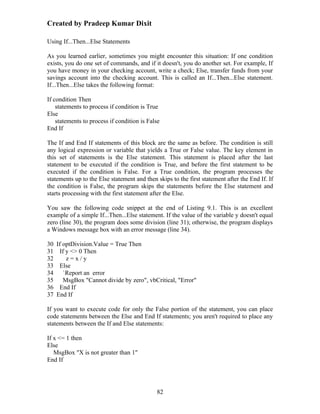 Created by Pradeep Kumar Dixit

Using If...Then...Else Statements

As you learned earlier, sometimes you might encounter this situation: If one condition
exists, you do one set of commands, and if it doesn't, you do another set. For example, If
you have money in your checking account, write a check; Else, transfer funds from your
savings account into the checking account. This is called an If...Then...Else statement.
If...Then...Else takes the following format:

If condition Then
    statements to process if condition is True
Else
    statements to process if condition is False
End If

The If and End If statements of this block are the same as before. The condition is still
any logical expression or variable that yields a True or False value. The key element in
this set of statements is the Else statement. This statement is placed after the last
statement to be executed if the condition is True, and before the first statement to be
executed if the condition is False. For a True condition, the program processes the
statements up to the Else statement and then skips to the first statement after the End If. If
the condition is False, the program skips the statements before the Else statement and
starts processing with the first statement after the Else.

You saw the following code snippet at the end of Listing 9.1. This is an excellent
example of a simple If...Then...Else statement. If the value of the variable y doesn't equal
zero (line 30), the program does some division (line 31); otherwise, the program displays
a Windows message box with an error message (line 34).

30 If optDivision.Value = True Then
31 If y <> 0 Then
32     z=x/y
33 Else
34    `Report an error
35    MsgBox "Cannot divide by zero", vbCritical, "Error"
36 End If
37 End If

If you want to execute code for only the False portion of the statement, you can place
code statements between the Else and End If statements; you aren't required to place any
statements between the If and Else statements:

If x <= 1 then
Else
   MsgBox "X is not greater than 1"
End If




                                             82
 