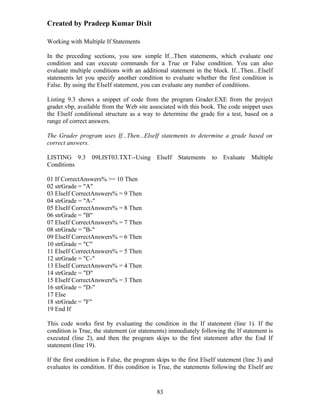 Created by Pradeep Kumar Dixit

Working with Multiple If Statements

In the preceding sections, you saw simple If...Then statements, which evaluate one
condition and can execute commands for a True or False condition. You can also
evaluate multiple conditions with an additional statement in the block. If...Then...ElseIf
statements let you specify another condition to evaluate whether the first condition is
False. By using the ElseIf statement, you can evaluate any number of conditions.

Listing 9.3 shows a snippet of code from the program Grader.EXE from the project
grader.vbp, available from the Web site associated with this book. The code snippet uses
the ElseIf conditional structure as a way to determine the grade for a test, based on a
range of correct answers.

The Grader program uses If...Then...ElseIf statements to determine a grade based on
correct answers.

LISTING 9.3       09LIST03.TXT--Using        ElseIf   Statements   to   Evaluate    Multiple
Conditions

01 If CorrectAnswers% >= 10 Then
02 strGrade = "A"
03 ElseIf CorrectAnswers% = 9 Then
04 strGrade = "A-"
05 ElseIf CorrectAnswers% = 8 Then
06 strGrade = "B"
07 ElseIf CorrectAnswers% = 7 Then
08 strGrade = "B-"
09 ElseIf CorrectAnswers% = 6 Then
10 strGrade = "C"
11 ElseIf CorrectAnswers% = 5 Then
12 strGrade = "C-"
13 ElseIf CorrectAnswers% = 4 Then
14 strGrade = "D"
15 ElseIf CorrectAnswers% = 3 Then
16 strGrade = "D-"
17 Else
18 strGrade = "F"
19 End If

This code works first by evaluating the condition in the If statement (line 1). If the
condition is True, the statement (or statements) immediately following the If statement is
executed (line 2), and then the program skips to the first statement after the End If
statement (line 19).

If the first condition is False, the program skips to the first ElseIf statement (line 3) and
evaluates its condition. If this condition is True, the statements following the ElseIf are


                                             83
 