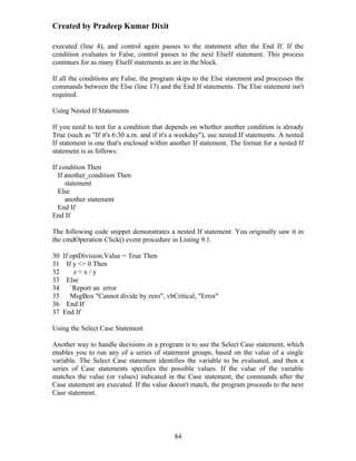 Created by Pradeep Kumar Dixit

executed (line 4), and control again passes to the statement after the End If. If the
condition evaluates to False, control passes to the next ElseIf statement. This process
continues for as many ElseIf statements as are in the block.

If all the conditions are False, the program skips to the Else statement and processes the
commands between the Else (line 17) and the End If statements. The Else statement isn't
required.

Using Nested If Statements

If you need to test for a condition that depends on whether another condition is already
True (such as "If it's 6:30 a.m. and if it's a weekday"), use nested If statements. A nested
If statement is one that's enclosed within another If statement. The format for a nested If
statement is as follows:

If condition Then
  If another_condition Then
     statement
  Else
     another statement
  End If
End If

The following code snippet demonstrates a nested If statement. You originally saw it in
the cmdOperation Click() event procedure in Listing 9.1.

30 If optDivision.Value = True Then
31 If y <> 0 Then
32     z=x/y
33 Else
34    `Report an error
35    MsgBox "Cannot divide by zero", vbCritical, "Error"
36 End If
37 End If

Using the Select Case Statement

Another way to handle decisions in a program is to use the Select Case statement, which
enables you to run any of a series of statement groups, based on the value of a single
variable. The Select Case statement identifies the variable to be evaluated, and then a
series of Case statements specifies the possible values. If the value of the variable
matches the value (or values) indicated in the Case statement, the commands after the
Case statement are executed. If the value doesn't match, the program proceeds to the next
Case statement.




                                            84
 
