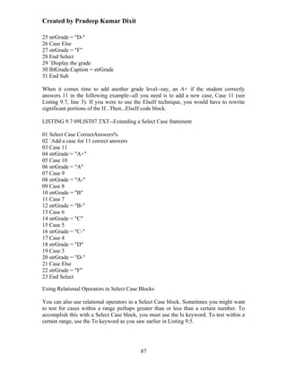 Created by Pradeep Kumar Dixit

25 strGrade = "D-"
26 Case Else
27 strGrade = "F"
28 End Select
29 `Display the grade
30 lblGrade.Caption = strGrade
31 End Sub

When it comes time to add another grade level--say, an A+ if the student correctly
answers 11 in the following example--all you need is to add a new case, Case 11 (see
Listing 9.7, line 3). If you were to use the ElseIf technique, you would have to rewrite
significant portions of the If...Then...ElseIf code block.

LISTING 9.7 09LIST07.TXT--Extending a Select Case Statement

01 Select Case CorrectAnswers%
02 `Add a case for 11 correct answers
03 Case 11
04 strGrade = "A+"
05 Case 10
06 strGrade = "A"
07 Case 9
08 strGrade = "A-"
09 Case 8
10 strGrade = "B"
11 Case 7
12 strGrade = "B-"
13 Case 6
14 strGrade = "C"
15 Case 5
16 strGrade = "C-"
17 Case 4
18 strGrade = "D"
19 Case 3
20 strGrade = "D-"
21 Case Else
22 strGrade = "F"
23 End Select

Using Relational Operators in Select Case Blocks

You can also use relational operators in a Select Case block. Sometimes you might want
to test for cases within a range perhaps greater than or less than a certain number. To
accomplish this with a Select Case block, you must use the Is keyword. To test within a
certain range, use the To keyword as you saw earlier in Listing 9.5.




                                          87
 