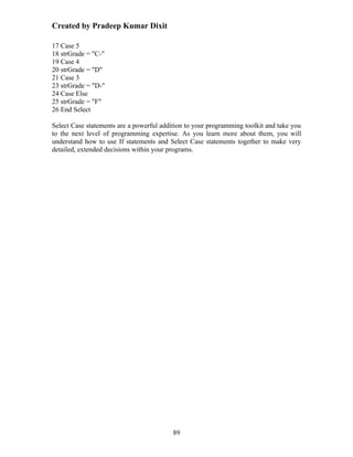 Created by Pradeep Kumar Dixit

17 Case 5
18 strGrade = "C-"
19 Case 4
20 strGrade = "D"
21 Case 3
23 strGrade = "D-"
24 Case Else
25 strGrade = "F"
26 End Select

Select Case statements are a powerful addition to your programming toolkit and take you
to the next level of programming expertise. As you learn more about them, you will
understand how to use If statements and Select Case statements together to make very
detailed, extended decisions within your programs.




                                          89
 