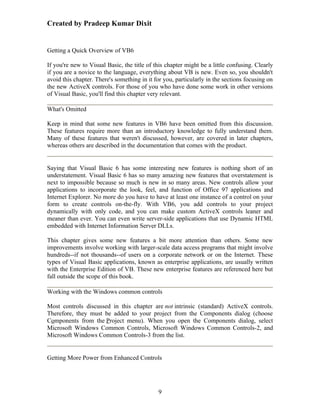 Created by Pradeep Kumar Dixit


Getting a Quick Overview of VB6

If you're new to Visual Basic, the title of this chapter might be a little confusing. Clearly
if you are a novice to the language, everything about VB is new. Even so, you shouldn't
avoid this chapter. There's something in it for you, particularly in the sections focusing on
the new ActiveX controls. For those of you who have done some work in other versions
of Visual Basic, you'll find this chapter very relevant.

What's Omitted

Keep in mind that some new features in VB6 have been omitted from this discussion.
These features require more than an introductory knowledge to fully understand them.
Many of these features that weren't discussed, however, are covered in later chapters,
whereas others are described in the documentation that comes with the product.


Saying that Visual Basic 6 has some interesting new features is nothing short of an
understatement. Visual Basic 6 has so many amazing new features that overstatement is
next to impossible because so much is new in so many areas. New controls allow your
applications to incorporate the look, feel, and function of Office 97 applications and
Internet Explorer. No more do you have to have at least one instance of a control on your
form to create controls on-the-fly. With VB6, you add controls to your project
dynamically with only code, and you can make custom ActiveX controls leaner and
meaner than ever. You can even write server-side applications that use Dynamic HTML
embedded with Internet Information Server DLLs.

This chapter gives some new features a bit more attention than others. Some new
improvements involve working with larger-scale data access programs that might involve
hundreds--if not thousands--of users on a corporate network or on the Internet. These
types of Visual Basic applications, known as enterprise applications, are usually written
with the Enterprise Edition of VB. These new enterprise features are referenced here but
fall outside the scope of this book.

Working with the Windows common controls

Most controls discussed in this chapter are not intrinsic (standard) ActiveX controls.
Therefore, they must be added to your project from the Components dialog (choose
Components from the Project menu). When you open the Components dialog, select
Microsoft Windows Common Controls, Microsoft Windows Common Controls-2, and
Microsoft Windows Common Controls-3 from the list.


Getting More Power from Enhanced Controls




                                             9
 