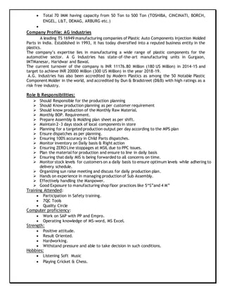  Total 70 IMM having capacity from 50 Ton to 500 Ton (TOSHIBA, CINCINATI, BORCH,
ENGEL, L&T, DEMAG, ARBURG etc.)

Company Profile: AG industries
A leading TS 16949 manufacturing companies of Plastic Auto Components Injection Molded
Parts in India. Established in 1993, it has today diversified into a reputed business entity in the
plastics.
The company’s expertise lies in manufacturing a wide range of plastic components for the
automotive sector. A G Industries has state-of-the-art manufacturing units in Gurgaon,
IMTManesar, Haridwar and Bawal.
The current turnover of the company is INR 11176.80 Million (180 US Million) in 2014-15 and
target to achieve INR 20000 Million (300 US Million) in the year 2018-19.
A.G. Industries has also been accredited by Modern Plastics as among the 50 Notable Plastic
Component Molder in the world, and accredited by Dun & Bradstreet (D&B) with high ratings as a
risk free industry.
Role & Responsibilities:
 Should Responsible for the production planning
 Should Know production planning as per customer requirement
 Should know production of the Monthly Raw Material.
 Monthly BOP. Requirement.
 Prepare Assembly & Molding plan sheet as per shift.
 Maintain 2~3 days stock of local components in store
 Planning for a targeted production output per day according to the MPS plan
 Ensure dispatches as per planning.
 Ensuring 100% accuracy in Child Parts dispatches.
 Monitor inventory on Daily basis & Right action
 Ensuring ZERO Line stoppages at MSIL due to PPC issues.
 Plan the material for production and ensure to line in daily basis
 Ensuring that daily MIS is being forwarded to all concerns on time.
 Monitor stock levels for customers on a daily basis to ensure optimum levels while adhering to
delivery schedule.
 Organizing sun raise meeting and discuss for daily production plan.
 Hands on experience in managing production of Sub Assembly.
 Effectively handling the Manpower.
 Good Exposure to manufacturing shop floor practices like 5“S”and 4 M”
Training Attended:
 Participation in Safety training.
 7QC Tools
 Quality Circle
Computer proficiency:
 Work on SAP with PP and Empro.
 Operating knowledge of MS-word, MS Excel.
Strength:
 Positive attitude.
 Result Oriented.
 Hardworking.
 Withstand pressure and able to take decision in such conditions.
Hobbies:
 Listening Soft Music
 Playing Cricket & Chess.
 
