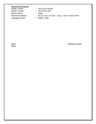 General Information:
Father’s Name : Shri.Laxmi Prasad
Mother’s Name : Smt.Prema Devi
Marital Status : Single
Permanent Address : Vill- Etra, Post- Etra Dist.- Kanpur, (Uttar Pradesh) 209217
Languages Known : English, Hindi.
Date: (Pradeep Kumar)
Place:
 