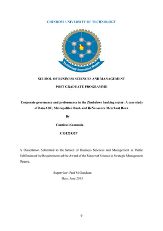 0
CHINHOYI UNIVERSITY OF TECHNOLOGY
SCHOOL OF BUSINESS SCIENCES AND MANAGEMENT
POST GRADUATE PROGRAMME
Corporate governance and performance in the Zimbabwe banking sector: A case study
of BancABC, Metropolitan Bank and ReNaissance Merchant Bank
By
Cautious Kamunda
C13122432P
A Dissertation Submitted to the School of Business Sciences and Management in Partial
Fulfilment of the Requirements of the Award of the Master of Science in Strategic Management
Degree.
Supervisor: Prof M Gunduza
Date: June 2015
 