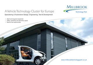 Technology ParkAVehicleTechnology Cluster for Europe
Specialising in Automotive Design, Engineering, Test & Development
•	 Short and long-term leasehold
•	 Office, workshop and laboratory space
•	 Build to Suit opportunities
www.millbrooktechnologypark.co.uk
 