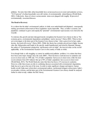pollution. He notes that while urban households have an increased access to water and sanitation services,
“18-19 percent” of urban households were still victims of environmentally related disease (World Bank,
2001). Collectively, those of a lower socioeconomic status were plagued with roughly 40 percent of
environmentally associated diseases.
The Road to Recovery
It is evident that the initial environmental policies in India were underfunded and disjointed, consequently
making government enforcement of these regulations nearly impossible. Thus, as India’s economy and
population continued to grow and expand, the “potential” environmental repercussions were shoved to the
wayside.
To reiterate,this growth and utter disregard merely strengthens the Kuznets Curve theory in that as “the
economy grows, environmental degradation and pollution tend to increase” (Stern,2003). What we have
yet to investigate is the latter part of the Kuznets Curve theory in that, “after a given level of per capita
income, the trend will reverse” (Stern,2003). While this theory has certainly proved true in higher income
cities like Maharashtra and Punjab in the specific model hypothesized and tested by Shunsuke Managi,
the author of “Environmental productivity and Kuznets curve in India”, the true test relies on the overall
applicability of the Environmental Kuznets Curve to the country of India as whole.
Even though India is still struggling to control its multifaceted pollution problem, it is evident that there
have been some major changes since the early 2000’s. There has been a stark increase in sanitation and
access to clean water,in 1990 only 71% of India’s population had access to clean water,while the most
recent estimates from 2015 indicate that up to 94% of India’s population have access to clean water
(World Bank, 2015). The World Bank also notes that there has been a 31% increase in sanitation.
However,while these issues are dire in combating diseases associated with environmental degradation,
India has yet to get at the root of the issue. In order to make significant changes and improve human
health overall, India must reform their environmental policies and demand stringent enforcement. India’s
recent policy reforms, and the latter part of the Environmental Kuznets Curve theory should be analyzed
further in order to truly validate the EKC theory.
 