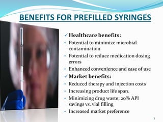 BENEFITS FOR PREFILLED SYRINGES
 Healthcare benefits:
• Potential to minimize microbial
contamination
• Potential to reduce medication dosing
errors
• Enhanced convenience and ease of use
 Market benefits:
• Reduced therapy and injection costs
• Increasing product life span.
• Minimizing drug waste; 20% API
savings vs. vial filling
• Increased market preference
3
 