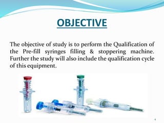 OBJECTIVE
The objective of study is to perform the Qualification of
the Pre-fill syringes filling & stoppering machine.
Further the study will also include the qualification cycle
of this equipment.
4
 