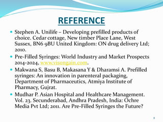 REFERENCE
 Stephen A. Unilife – Developing prefilled products of
choice. Cedar cottage, New timber Place Lane, West
Sussex, BN6 9BU United Kingdom: ON drug delivery Ltd;
2010.
 Pre-Filled Syringes: World Industry and Market Prospects
2014-2024, www.visongain.com.
 Makwana S, Basu B, Makasana Y & Dharamsi A. Prefilled
syringes: An innovation in parenteral packaging,
Department of Pharmaceutics, Atmiya Institute of
Pharmacy, Gujrat.
 Mudhar P. Asian Hospital and Healthcare Management.
Vol. 23. Secunderabad, Andhra Pradesh, India: Ochre
Media Pvt Ltd; 2011. Are Pre-Filled Syringes the Future?
8
 