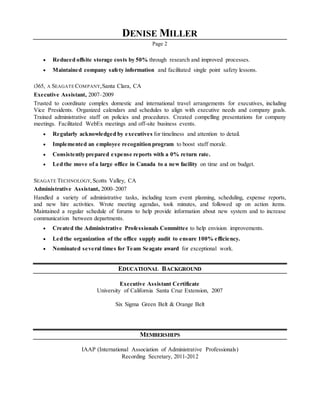 DENISE MILLER
Page 2
 Reduced offsite storage costs by 50% through research and improved processes.
 Maintained company safety information and facilitated single point safety lessons.
I365, A SEAGATECOMPANY,Santa Clara, CA
Executive Assistant, 2007–2009
Trusted to coordinate complex domestic and international travel arrangements for executives, including
Vice Presidents. Organized calendars and schedules to align with executive needs and company goals.
Trained administrative staff on policies and procedures. Created compelling presentations for company
meetings. Facilitated WebEx meetings and off-site business events.
 Regularly acknowledged by executives for timeliness and attention to detail.
 Implemented an employee recognition program to boost staff morale.
 Consistently prepared expense reports with a 0% return rate.
 Led the move of a large office in Canada to a new facility on time and on budget.
SEAGATE TECHNOLOGY, Scotts Valley, CA
Administrative Assistant, 2000–2007
Handled a variety of administrative tasks, including team event planning, scheduling, expense reports,
and new hire activities. Wrote meeting agendas, took minutes, and followed up on action items.
Maintained a regular schedule of forums to help provide information about new system and to increase
communication between departments.
 Created the Administrative Professionals Committee to help envision improvements.
 Led the organization of the office supply audit to ensure 100% efficiency.
 Nominated several times for Team Seagate award for exceptional work.
EDUCATIONAL BACKGROUND
Executive Assistant Certificate
University of California Santa Cruz Extension, 2007
Six Sigma Green Belt & Orange Belt
MEMBERSHIPS
IAAP (International Association of Administrative Professionals)
Recording Secretary, 2011-2012
 