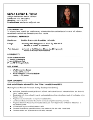 Sarah Eunice L. Yutuc
Starlight Residences, Rancho Estate III
Concepcion Dos, Marikina City
Mobile no.: 09753181605
Email Address: sarahyutuc.03@gmail.com
CAREER OBJECTIVE
To further enhance my skills and knowledge as a professional and competitive laborer in order to fully utilize my
capabilities in contributing to the development of our country.
EDUCATIONAL ATTAINMENT
High School: Marikina Science High School (AY. 2005-2009)
College: University of the Philippines Los Banos (Ay. 2009-20130
Bachelor of Science in Economics
Post Graduate: University of the Philippines Diliman (Ay. 2015- present)
Masters of Business Administration
ACHIEVEMENTS:
1st
sem 10-11 Honor Roll
2nd
sem 11-12 Honor Roll
1st
sem 12-13 Honor Roll
2nd
sem 12-13 College Scholar
AFFILIATIONS:
• UPLB Economics Society
Member, 2010- present
• Junior Philippine Economics Society
Member, 2010- present
WORK EXPERIENCE
Bank of the Philippine Islands (BPI) – Head Office – (June 2013 – April 2015)
Marketing/Service Associate (Corporate Banking- Top Corporates Division)
• Assists the Relationship Manager/Account officer in the implementation of loan transactions and servicing
clients' banking needs.
• Coordinates with other units with regards business/trade checking and collates results for verification of the
Account officer.
• Prepares documents needed to implement credit facilities.
• Monitors client's submission of documents to ensure completeness of requirements.
• Prepares statement of account, amortization schedules, interest payments, certification of balances as
requested by clients.
• Monitors repricing and maturity dates of clients.
• Prepares implementing memos and instruction sheets on loan and trade transactions.
• Prepares reports with regards to accounts being managed.
 