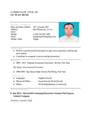 CURRICULUM VITAE OF
LE TUAN DUNG
PERSONAL INFORMATION
Place and Date of Birth :18th October1991
Address :Hai Phong city, Le Loi
street
Mobile :(+84) 166 991 3448
Email :tuandung1810@gmail.com
Marital status :Single
CAREER GOALS
 Work in a professional environment to gain more experience and become
more mature
 Contribute to company’s success and get promotion
EDUCATION
 2009 - 2013 National Economics University, Ha Noi, Viet Nam
My Major: InternationalEconomics
 2006-2009 Ngo Quyen High School, Hai Phong, Viet Nam
OTHER SKILLS
 Languages : English (Good)
 Microsoft Offtice : Excel (Good), Word (Good)
 Others : Work independence or teamwork
WORKING EXPERIENCE
 Jun 2014 – March2016:Samsung Electronics Vietnam Thai Nguyen
Limited Company
Positions: Logistics Staff
 