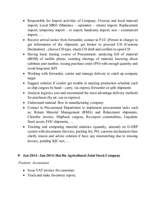  Responsible for Import activities of Company: Oversea and local material
import; Local MRO (Mataince – operation – return) import; Replacement
import; temporary import – re export; handcarry import; non – commercial
import; …
 Receive arrival notice from forwarder, contact to P.I.C (Person in charge) to
get information of the shipment; get broker to proceed CD (Customs
Declaration) , chooseCD type, check CD draft and confirm to open CD
 Having basic traning course of Procurement: analyzing bill of material
(BOM) of mobile phone, counting shortage of material, knowing about
subtitues part number, issuing purchase order (PO) with enough quantity and
avoid long-term KPI
 Working with forwarder, carrier and manage delivery to catch up company
target
 Suggest solution if vendor get trouble in meeting production schedule such
as ship cargoes by hand – carry, via express forwarder or split shipments
 Analysis logistics cost and recommend the most advantage delivery methods
for purchaser (by air, sea or express)
 Understand material flow in manufacturing company
 Contact to Procurement Department to implement procurement tasks such
as: Return Material Management (RMA) and Relacement shipments,
Claimfee invoice, Shipback cargoes, Re-export commodities, Liquidate
fixed assets, FOC shipments, …
 Tracking and comparing material statistics (quantity, amount) on G-ERP
system with documents (Invoice, packing list, PO, customs declaration) then
clarify reason and advise solution if have any mismatching due to missing
invoice, pending IQC test, …
 Jan 2014 - Jun 2014:Hai Ha Agricultural Joint Stock Company
Position: Accountant
 Issue VAT invoice for customer;
 Track and make Inventory report;
 